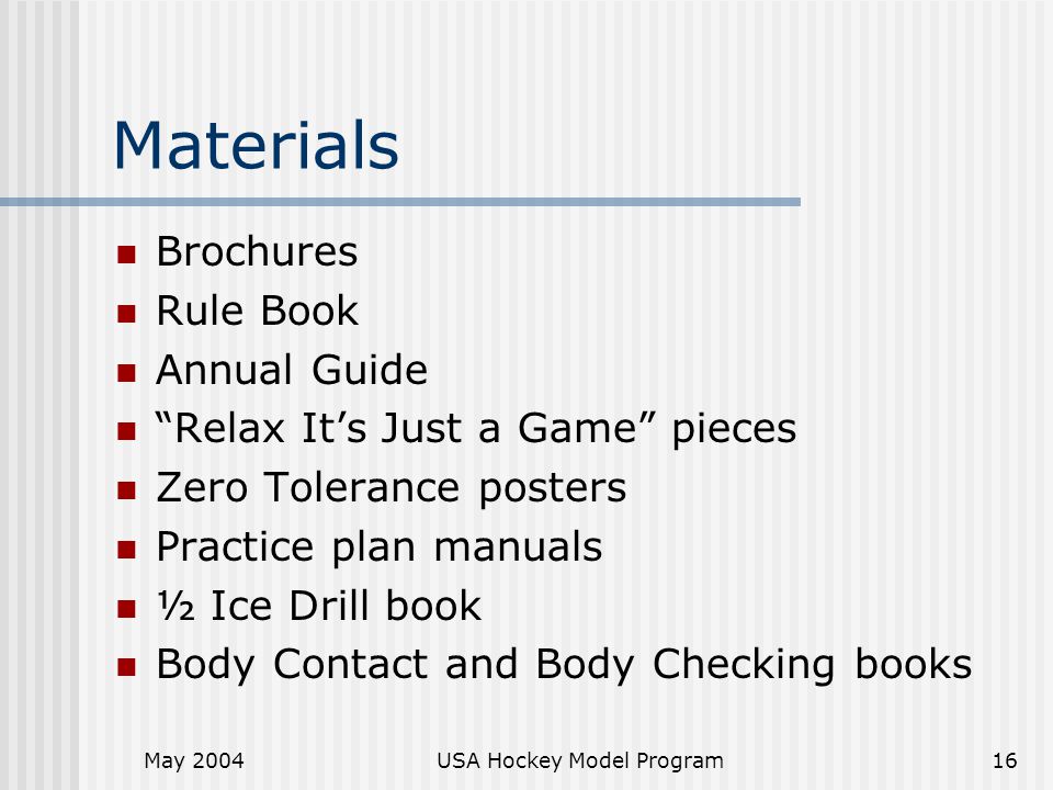 May 2004USA Hockey Model Program16 Materials Brochures Rule Book Annual Guide Relax It’s Just a Game pieces Zero Tolerance posters Practice plan manuals ½ Ice Drill book Body Contact and Body Checking books
