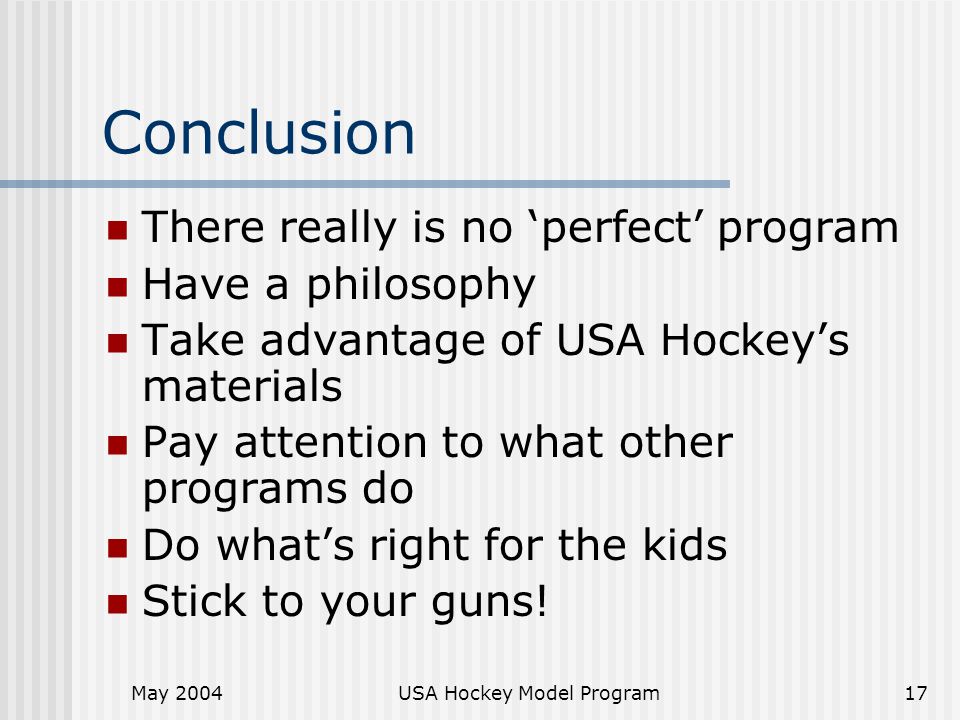 May 2004USA Hockey Model Program17 Conclusion There really is no ‘perfect’ program Have a philosophy Take advantage of USA Hockey’s materials Pay attention to what other programs do Do what’s right for the kids Stick to your guns!