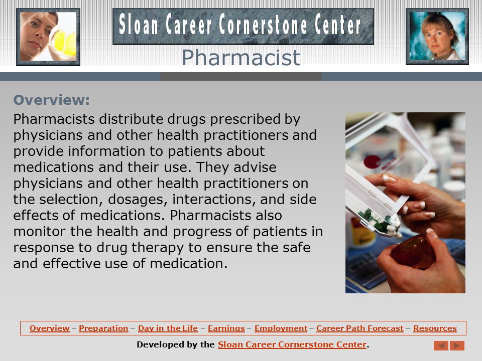 OverviewOverview – Preparation – Day in the Life – Earnings – Employment – Career Path Forecast – ResourcesPreparationDay in the LifeEarningsEmploymentCareer Path ForecastResources Developed by the Sloan Career Cornerstone Center.Sloan Career Cornerstone Center Pharmacist