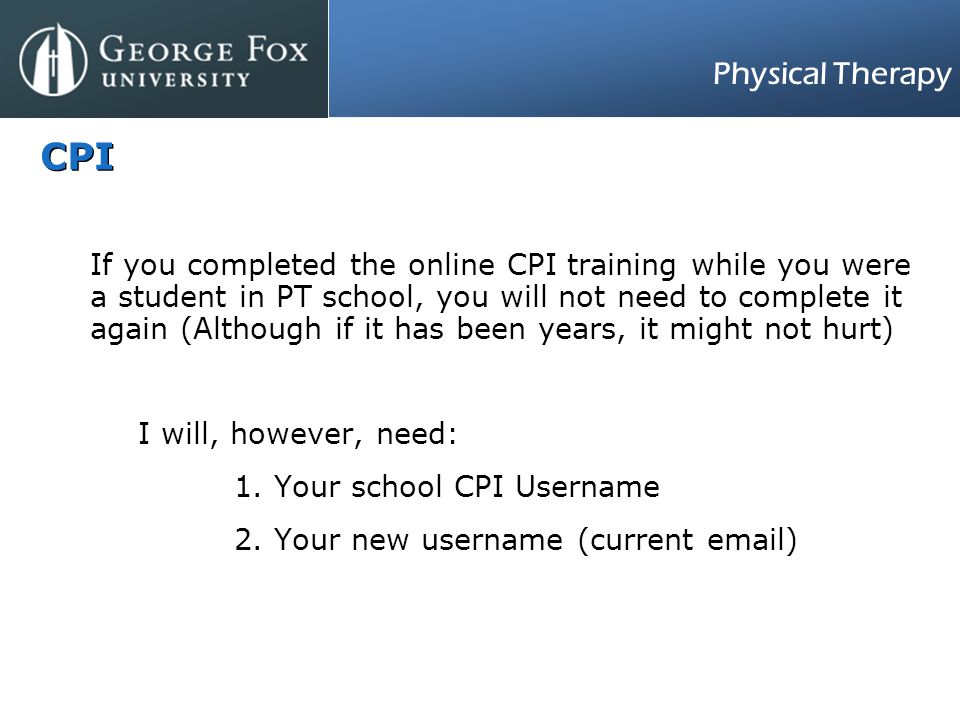 Physical Therapy CPI If you completed the online CPI training while you were a student in PT school, you will not need to complete it again (Although if it has been years, it might not hurt) I will, however, need: 1.