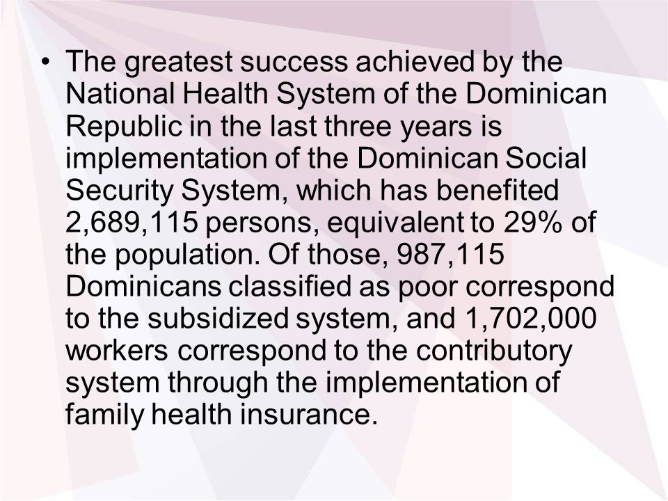 The greatest success achieved by the National Health System of the Dominican Republic in the last three years is implementation of the Dominican Social Security System, which has benefited 2,689,115 persons, equivalent to 29% of the population.