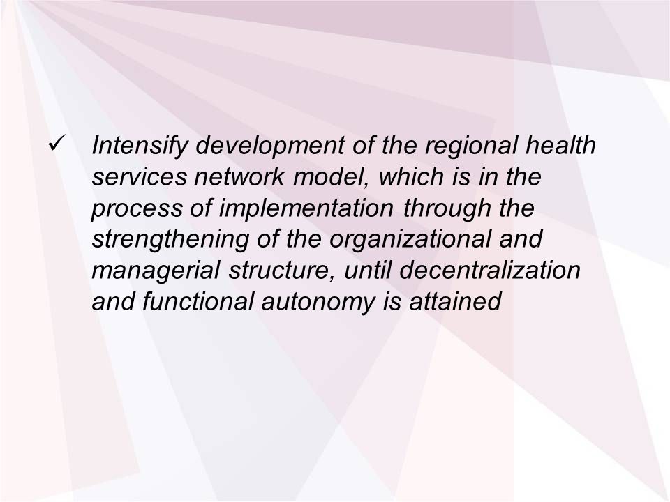 Intensify development of the regional health services network model, which is in the process of implementation through the strengthening of the organizational and managerial structure, until decentralization and functional autonomy is attained