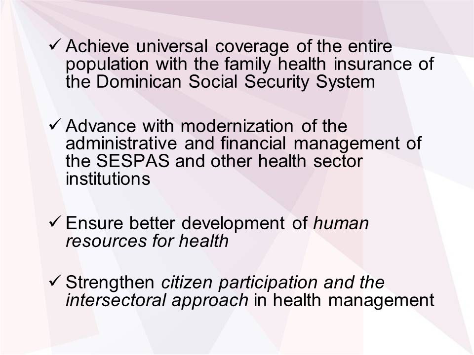Achieve universal coverage of the entire population with the family health insurance of the Dominican Social Security System Advance with modernization of the administrative and financial management of the SESPAS and other health sector institutions Ensure better development of human resources for health Strengthen citizen participation and the intersectoral approach in health management