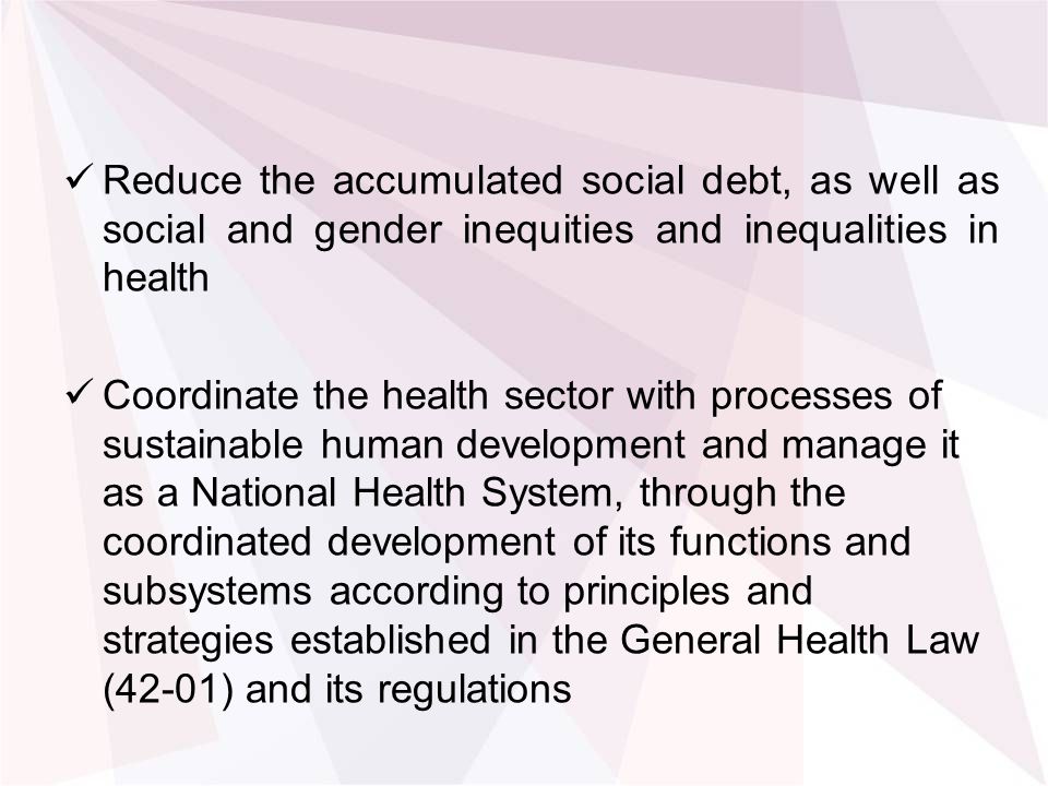 Reduce the accumulated social debt, as well as social and gender inequities and inequalities in health Coordinate the health sector with processes of sustainable human development and manage it as a National Health System, through the coordinated development of its functions and subsystems according to principles and strategies established in the General Health Law (42-01) and its regulations