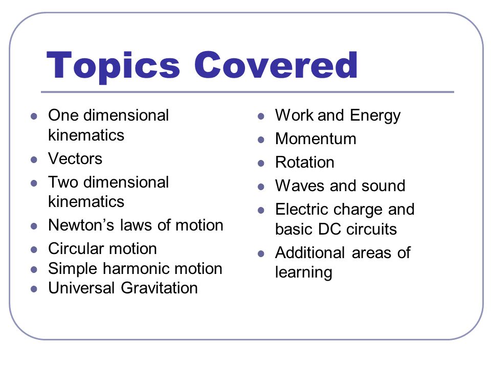 Topics Covered One dimensional kinematics Vectors Two dimensional kinematics Newton’s laws of motion Circular motion Simple harmonic motion Universal Gravitation Work and Energy Momentum Rotation Waves and sound Electric charge and basic DC circuits Additional areas of learning