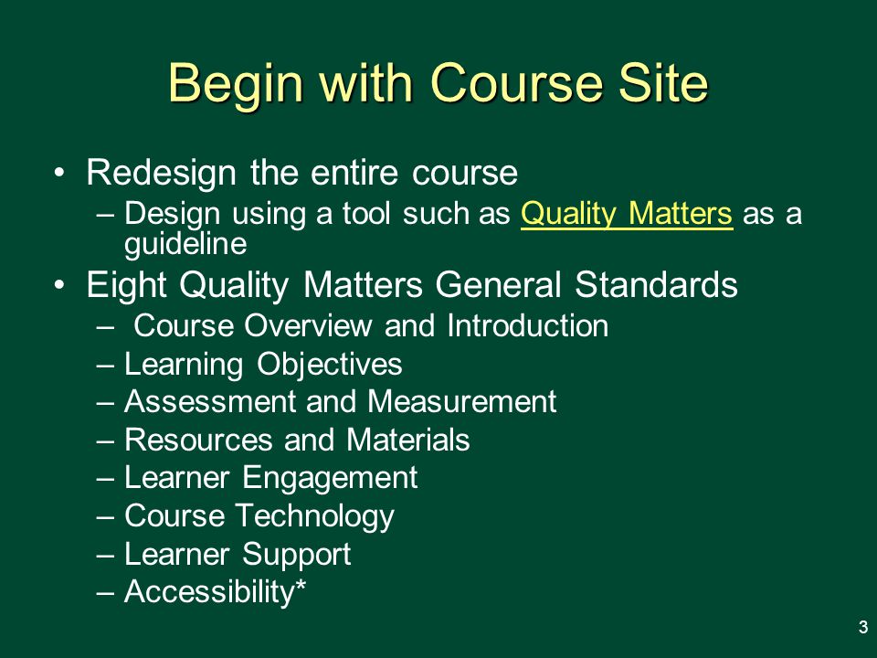 Begin with Course Site Redesign the entire course –Design using a tool such as Quality Matters as a guidelineQuality Matters Eight Quality Matters General Standards – Course Overview and Introduction –Learning Objectives –Assessment and Measurement –Resources and Materials –Learner Engagement –Course Technology –Learner Support –Accessibility* 3