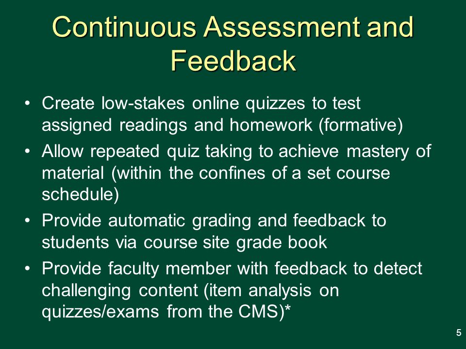 Continuous Assessment and Feedback Create low-stakes online quizzes to test assigned readings and homework (formative) Allow repeated quiz taking to achieve mastery of material (within the confines of a set course schedule) Provide automatic grading and feedback to students via course site grade book Provide faculty member with feedback to detect challenging content (item analysis on quizzes/exams from the CMS)* 5