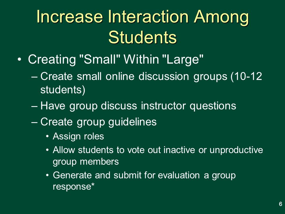 Increase Interaction Among Students Creating Small Within Large –Create small online discussion groups (10-12 students) –Have group discuss instructor questions –Create group guidelines Assign roles Allow students to vote out inactive or unproductive group members Generate and submit for evaluation a group response* 6