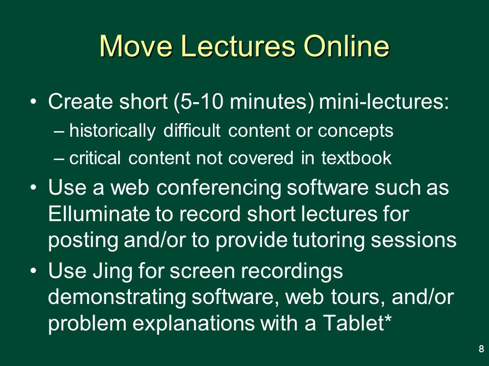 Move Lectures Online Create short (5-10 minutes) mini-lectures: –historically difficult content or concepts –critical content not covered in textbook Use a web conferencing software such as Elluminate to record short lectures for posting and/or to provide tutoring sessions Use Jing for screen recordings demonstrating software, web tours, and/or problem explanations with a Tablet* 8