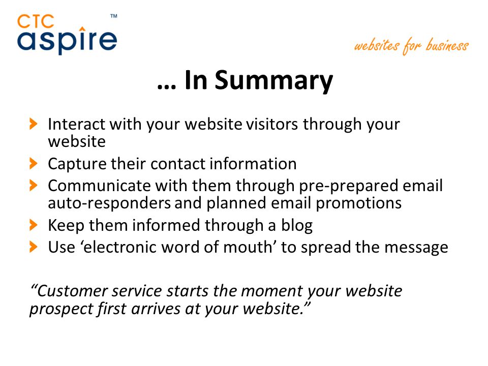 … In Summary Interact with your website visitors through your website Capture their contact information Communicate with them through pre-prepared  auto-responders and planned  promotions Keep them informed through a blog Use ‘electronic word of mouth’ to spread the message Customer service starts the moment your website prospect first arrives at your website.