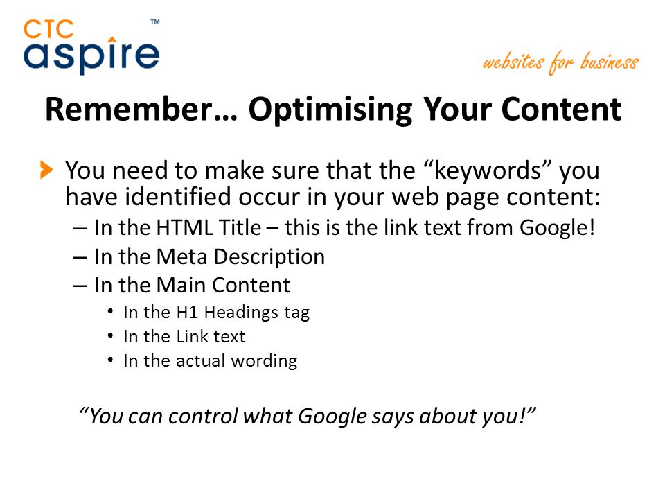 Remember… Optimising Your Content You need to make sure that the keywords you have identified occur in your web page content: – In the HTML Title – this is the link text from Google.