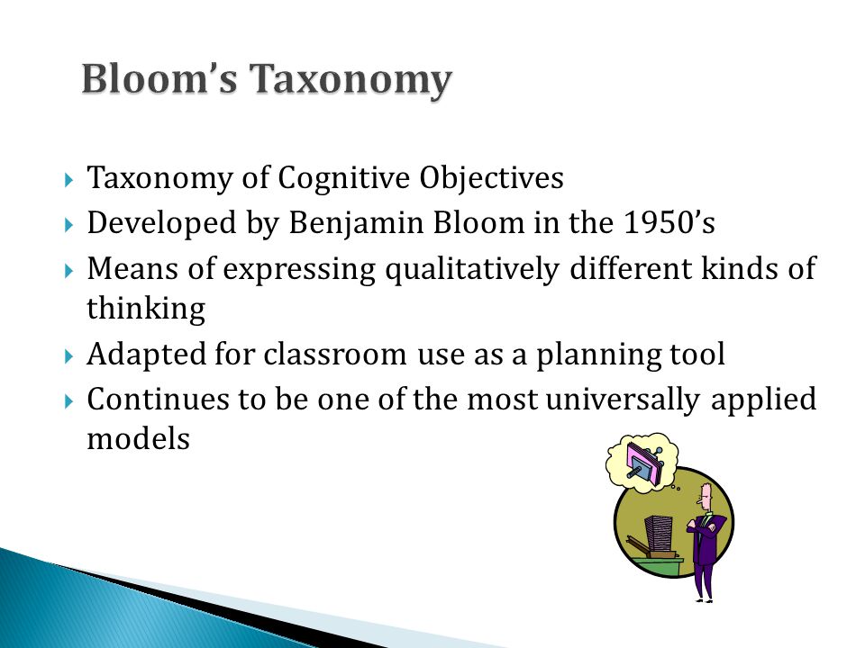  Taxonomy of Cognitive Objectives  Developed by Benjamin Bloom in the 1950’s  Means of expressing qualitatively different kinds of thinking  Adapted for classroom use as a planning tool  Continues to be one of the most universally applied models