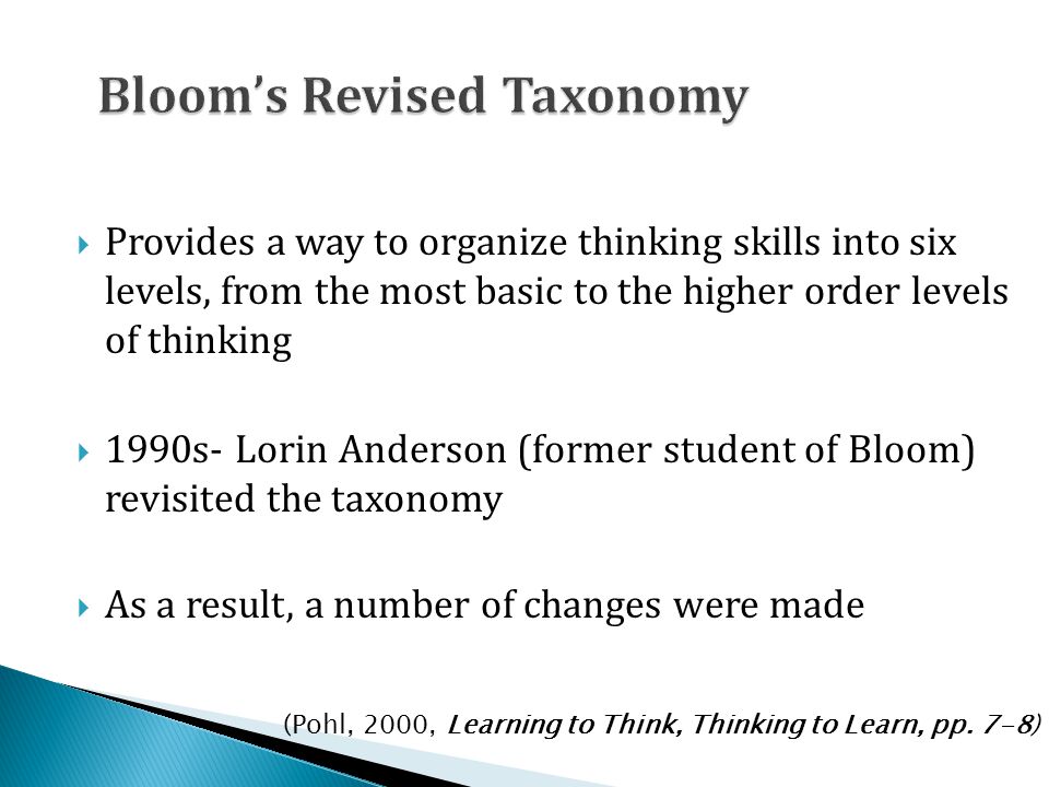  Provides a way to organize thinking skills into six levels, from the most basic to the higher order levels of thinking  1990s- Lorin Anderson (former student of Bloom) revisited the taxonomy  As a result, a number of changes were made (Pohl, 2000, Learning to Think, Thinking to Learn, pp.
