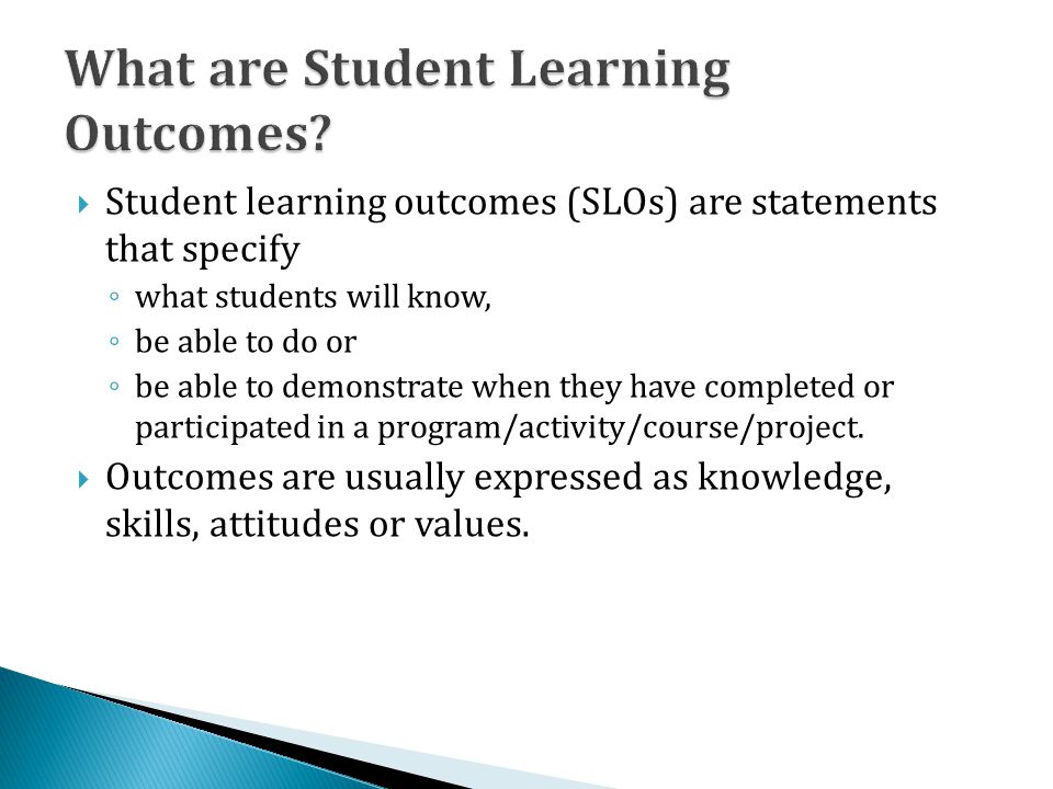  Student learning outcomes (SLOs) are statements that specify ◦ what students will know, ◦ be able to do or ◦ be able to demonstrate when they have completed or participated in a program/activity/course/project.