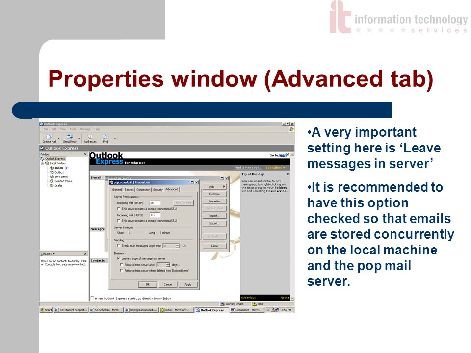 Properties window (Advanced tab) A very important setting here is ‘Leave messages in server’ It is recommended to have this option checked so that  s are stored concurrently on the local machine and the pop mail server.
