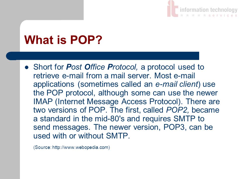 What is POP. Short for Post Office Protocol, a protocol used to retrieve  from a mail server.