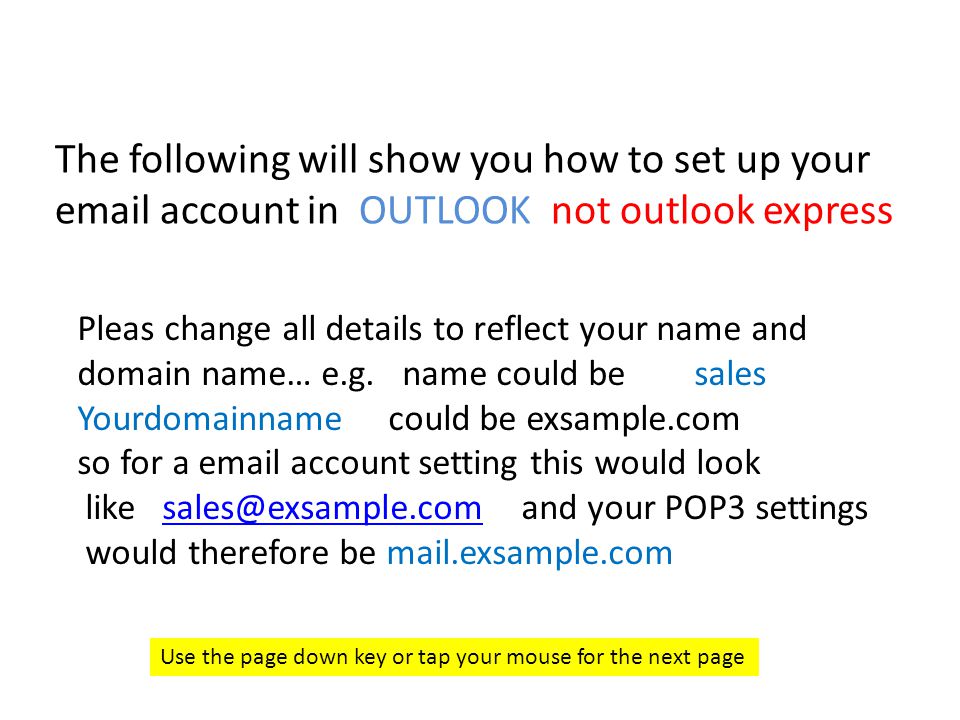 The following will show you how to set up your  account in OUTLOOK not outlook express Use the page down key or tap your mouse for the next page Pleas change all details to reflect your name and domain name… e.g.