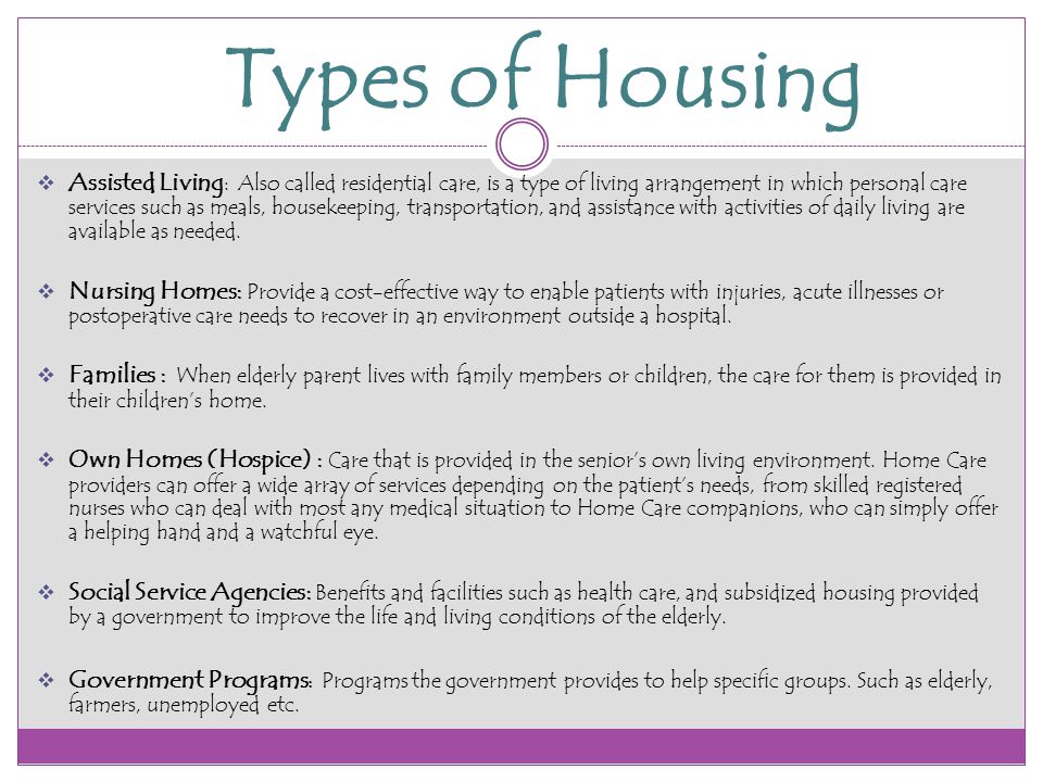 Types of Housing  Assisted Living : Also called residential care, is a type of living arrangement in which personal care services such as meals, housekeeping, transportation, and assistance with activities of daily living are available as needed.