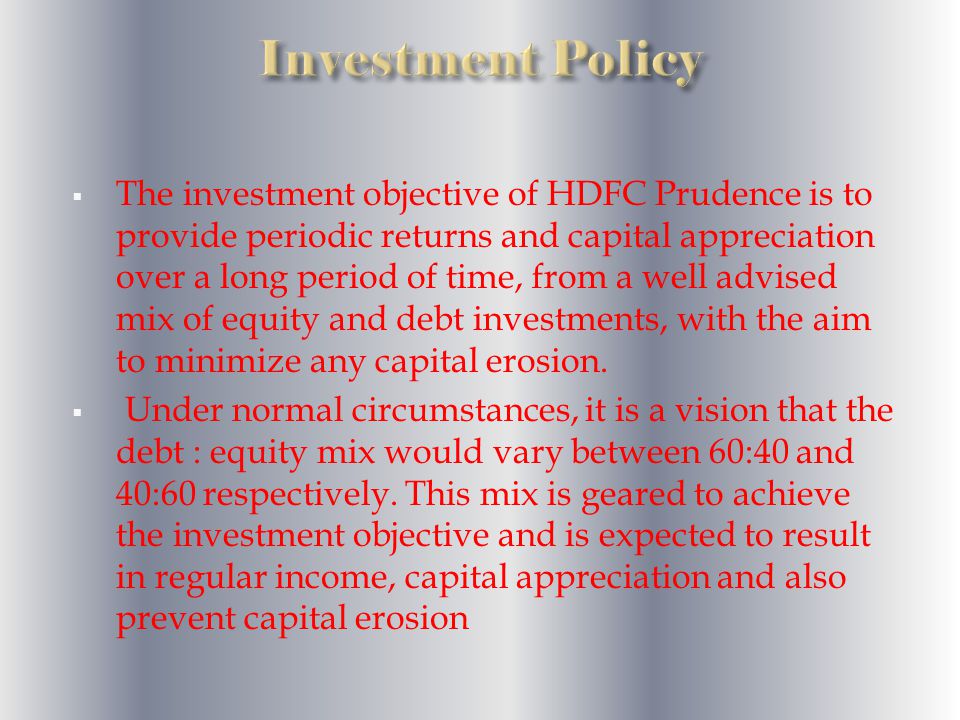  The investment objective of HDFC Prudence is to provide periodic returns and capital appreciation over a long period of time, from a well advised mix of equity and debt investments, with the aim to minimize any capital erosion.