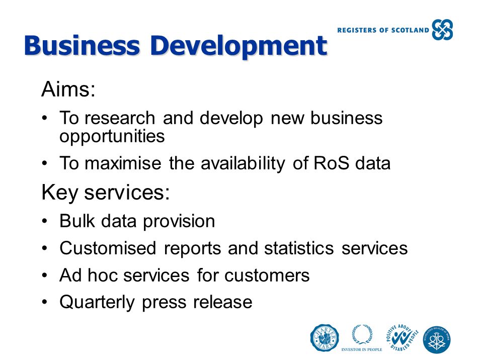 Business Development Aims: To research and develop new business opportunities To maximise the availability of RoS data Key services: Bulk data provision Customised reports and statistics services Ad hoc services for customers Quarterly press release