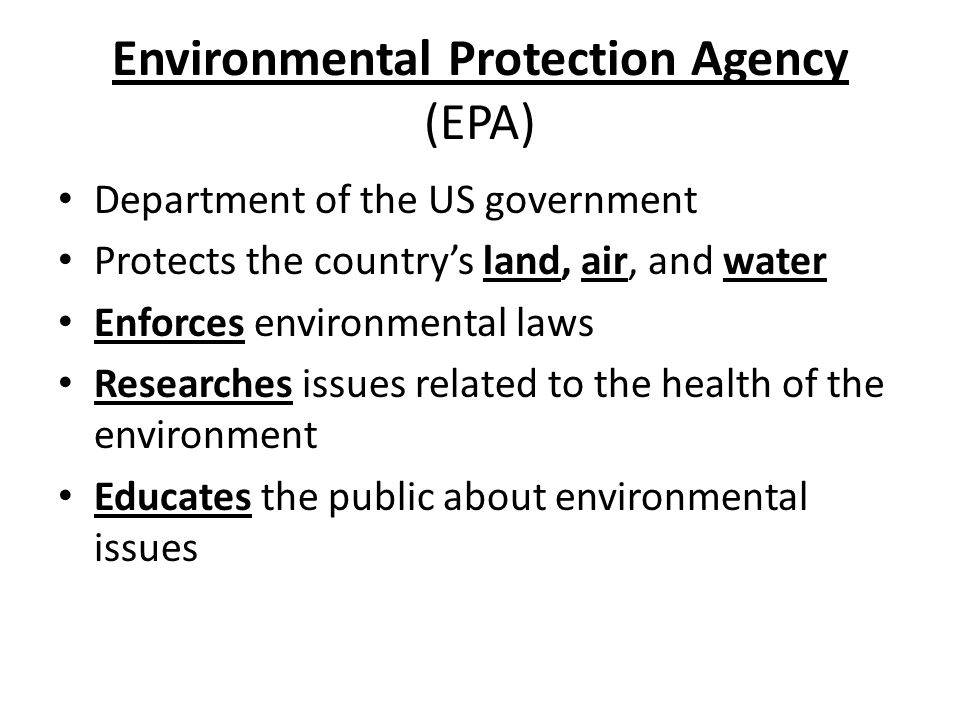 Environmental Protection Agency (EPA) Department of the US government Protects the country’s land, air, and water Enforces environmental laws Researches issues related to the health of the environment Educates the public about environmental issues