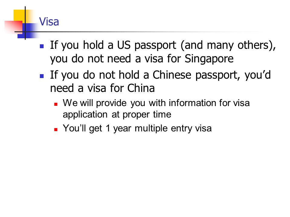 Visa If you hold a US passport (and many others), you do not need a visa for Singapore If you do not hold a Chinese passport, you’d need a visa for China We will provide you with information for visa application at proper time You’ll get 1 year multiple entry visa
