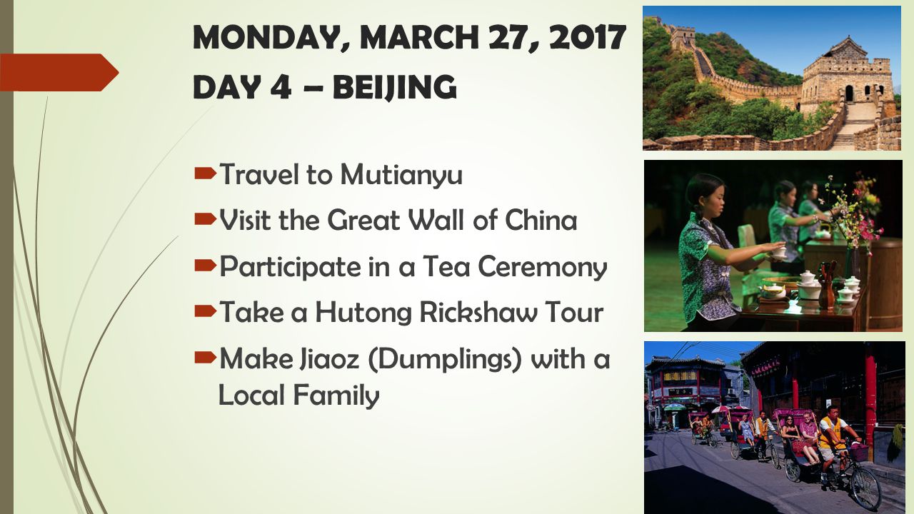 MONDAY, MARCH 27, 2017 DAY 4 – BEIJING  Travel to Mutianyu  Visit the Great Wall of China  Participate in a Tea Ceremony  Take a Hutong Rickshaw Tour  Make Jiaoz (Dumplings) with a Local Family