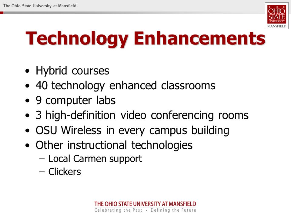 The Ohio State University at Mansfield Technology Enhancements Hybrid courses 40 technology enhanced classrooms 9 computer labs 3 high-definition video conferencing rooms OSU Wireless in every campus building Other instructional technologies –Local Carmen support –Clickers