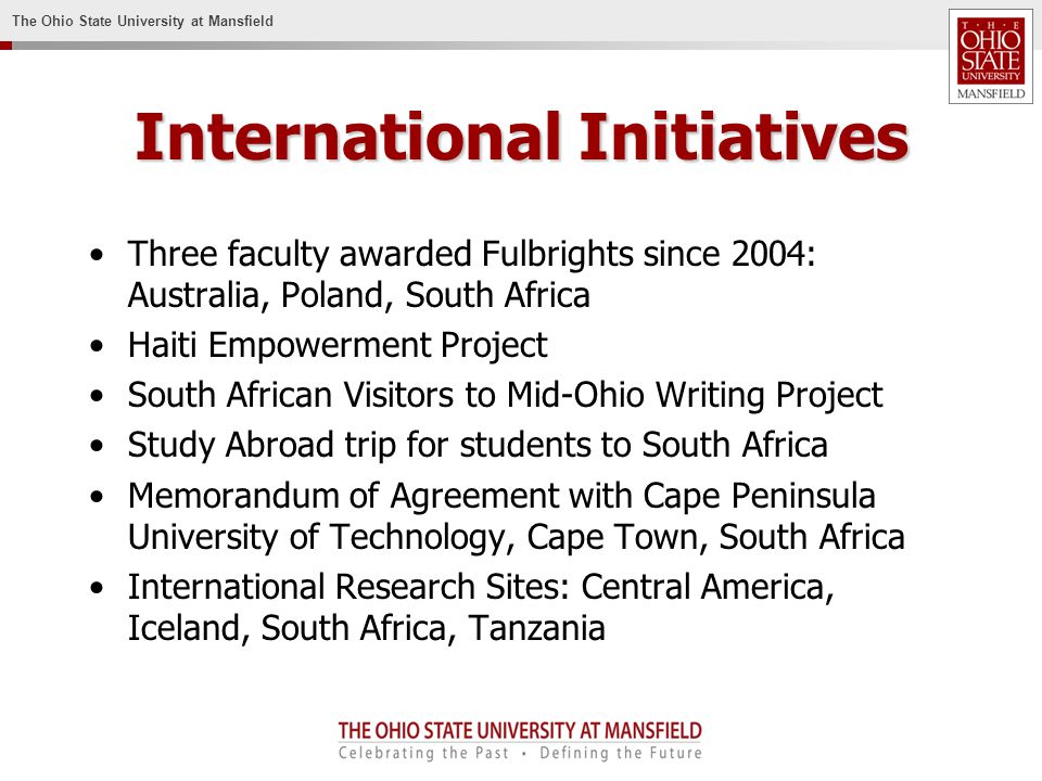 The Ohio State University at Mansfield International Initiatives Three faculty awarded Fulbrights since 2004: Australia, Poland, South Africa Haiti Empowerment Project South African Visitors to Mid-Ohio Writing Project Study Abroad trip for students to South Africa Memorandum of Agreement with Cape Peninsula University of Technology, Cape Town, South Africa International Research Sites: Central America, Iceland, South Africa, Tanzania