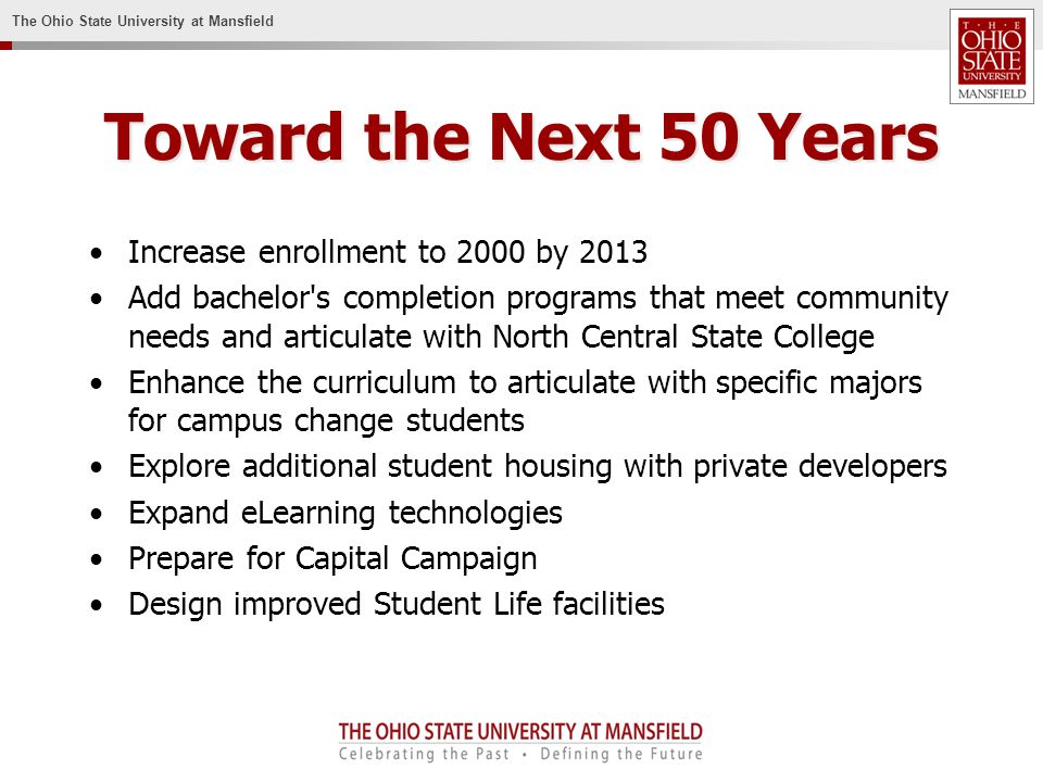 The Ohio State University at Mansfield Toward the Next 50 Years Increase enrollment to 2000 by 2013 Add bachelor s completion programs that meet community needs and articulate with North Central State College Enhance the curriculum to articulate with specific majors for campus change students Explore additional student housing with private developers Expand eLearning technologies Prepare for Capital Campaign Design improved Student Life facilities