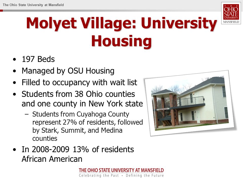 The Ohio State University at Mansfield Molyet Village: University Housing 197 Beds Managed by OSU Housing Filled to occupancy with wait list Students from 38 Ohio counties and one county in New York state –Students from Cuyahoga County represent 27% of residents, followed by Stark, Summit, and Medina counties In % of residents African American