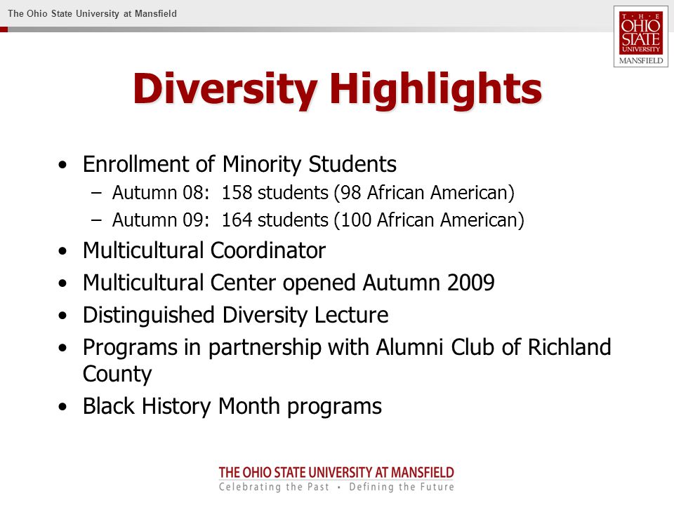 The Ohio State University at Mansfield Diversity Highlights Enrollment of Minority Students –Autumn 08: 158 students (98 African American) –Autumn 09: 164 students (100 African American) Multicultural Coordinator Multicultural Center opened Autumn 2009 Distinguished Diversity Lecture Programs in partnership with Alumni Club of Richland County Black History Month programs