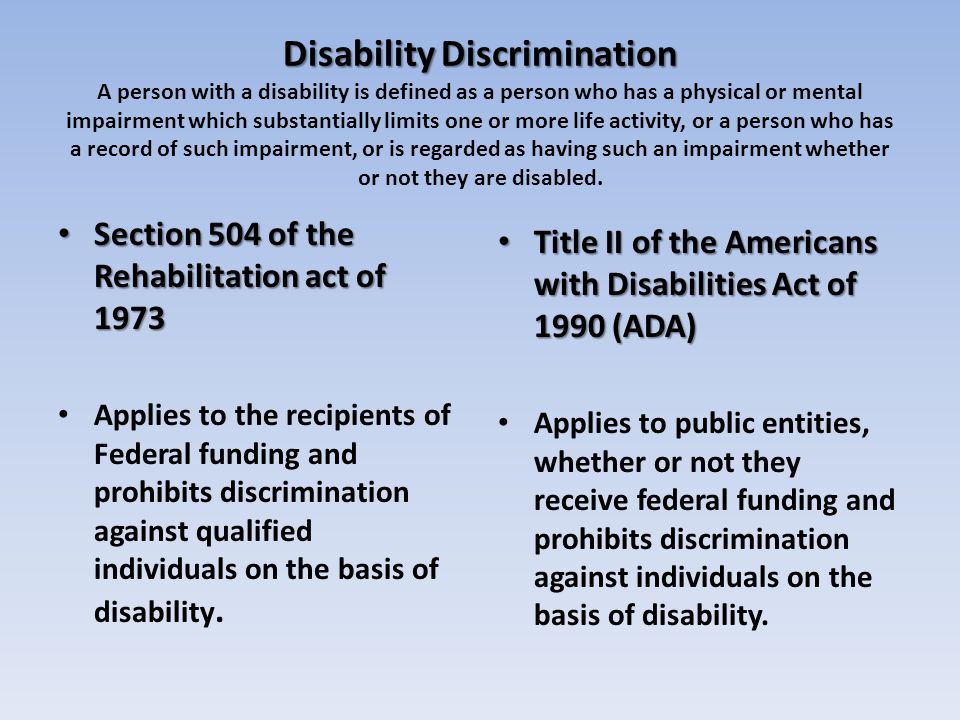 Disability Discrimination Disability Discrimination A person with a disability is defined as a person who has a physical or mental impairment which substantially limits one or more life activity, or a person who has a record of such impairment, or is regarded as having such an impairment whether or not they are disabled.