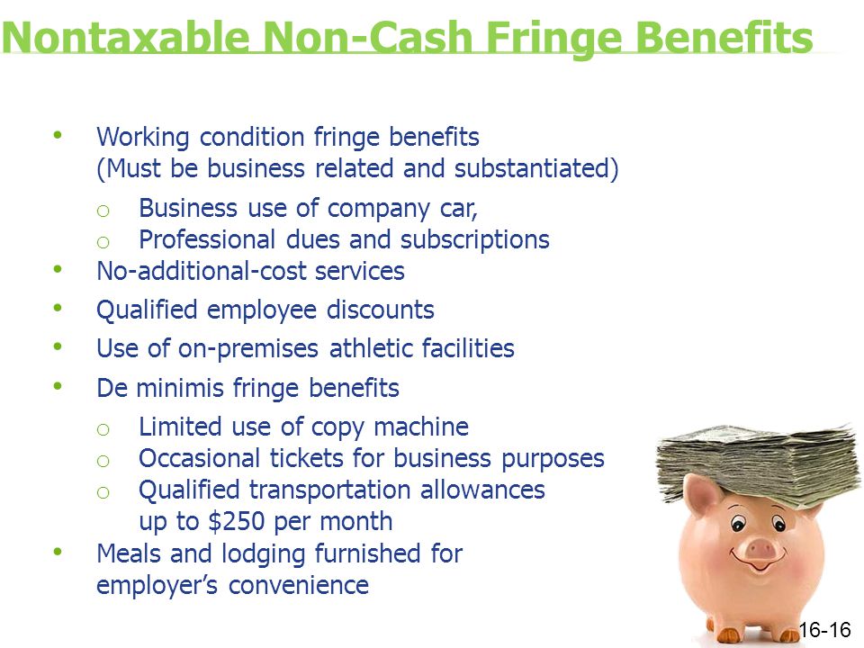 Nontaxable Non-Cash Fringe Benefits Working condition fringe benefits (Must be business related and substantiated) o Business use of company car, o Professional dues and subscriptions No-additional-cost services Qualified employee discounts Use of on-premises athletic facilities De minimis fringe benefits o Limited use of copy machine o Occasional tickets for business purposes o Qualified transportation allowances up to $250 per month Meals and lodging furnished for employer’s convenience 16-16