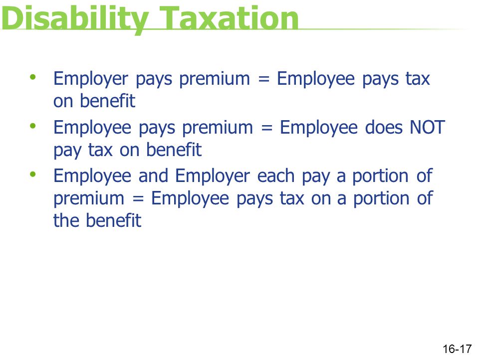 Disability Taxation Employer pays premium = Employee pays tax on benefit Employee pays premium = Employee does NOT pay tax on benefit Employee and Employer each pay a portion of premium = Employee pays tax on a portion of the benefit 16-17