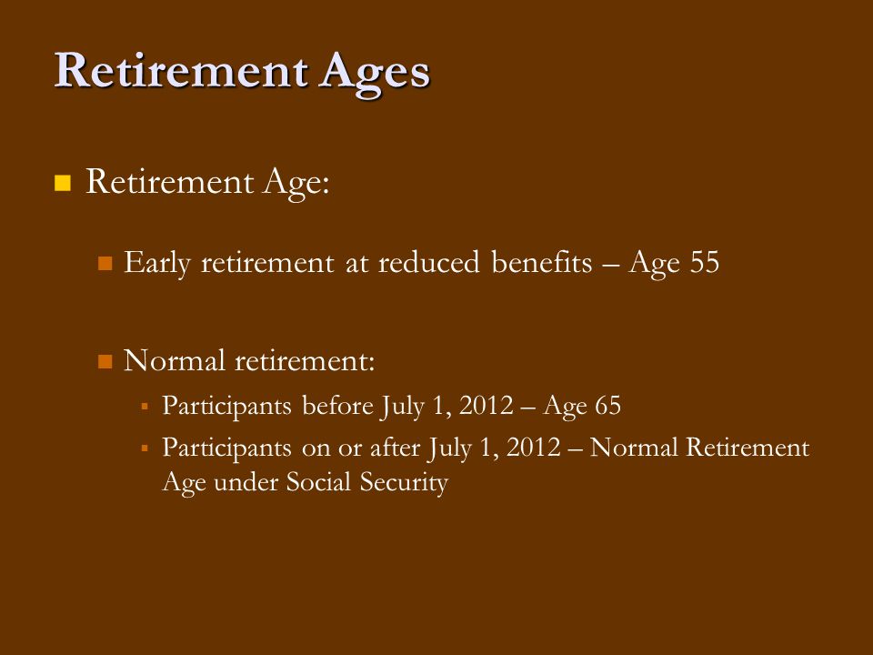 Retirement Ages Retirement Age: Early retirement at reduced benefits – Age 55 Normal retirement:   Participants before July 1, 2012 – Age 65   Participants on or after July 1, 2012 – Normal Retirement Age under Social Security