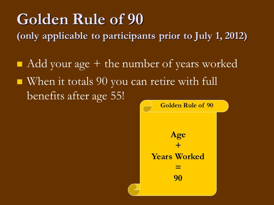 Golden Rule of 90 (only applicable to participants prior to July 1, 2012) Add your age + the number of years worked When it totals 90 you can retire with full benefits after age 55.