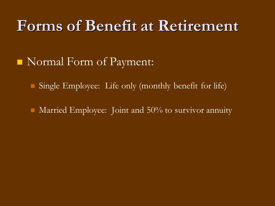 Forms of Benefit at Retirement Normal Form of Payment: Single Employee: Life only (monthly benefit for life) Married Employee: Joint and 50% to survivor annuity