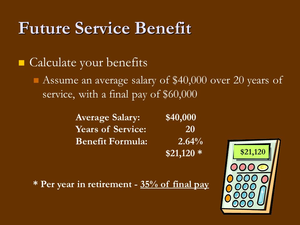 Future Service Benefit Calculate your benefits Assume an average salary of $40,000 over 20 years of service, with a final pay of $60,000 $21,120 Average Salary:$40,000 Years of Service: 20 Benefit Formula: 2.64% $21,120 * * Per year in retirement - 35% of final pay