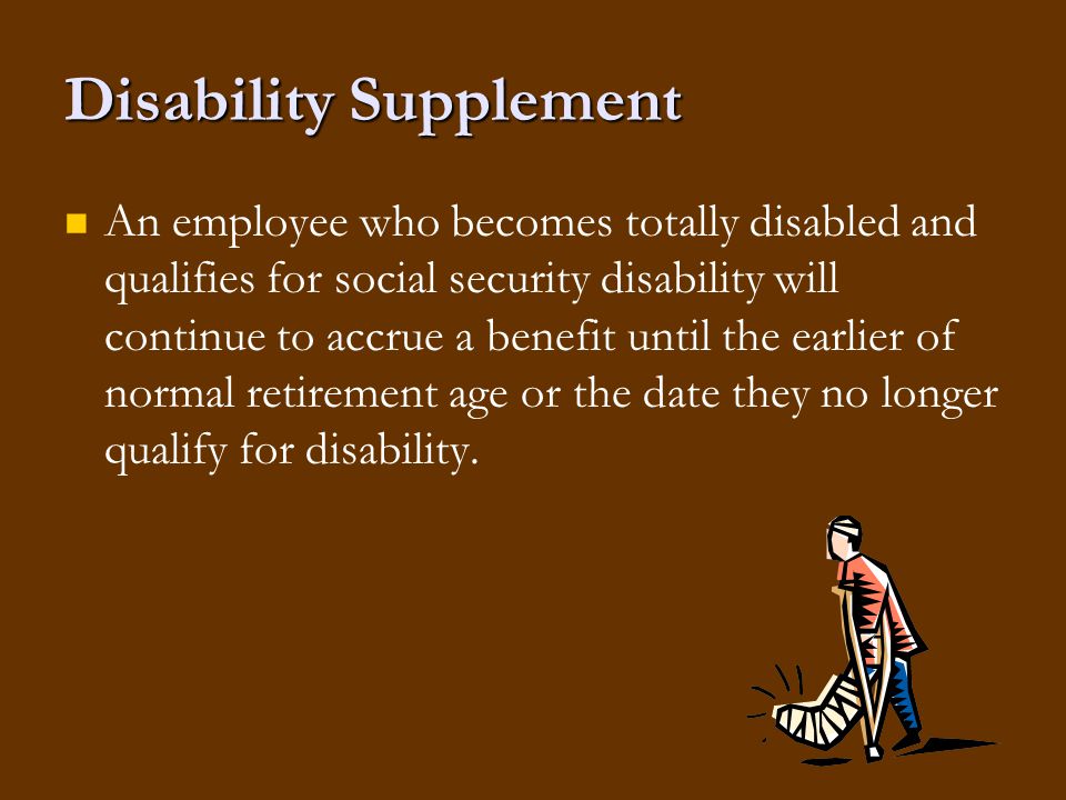 Disability Supplement An employee who becomes totally disabled and qualifies for social security disability will continue to accrue a benefit until the earlier of normal retirement age or the date they no longer qualify for disability.