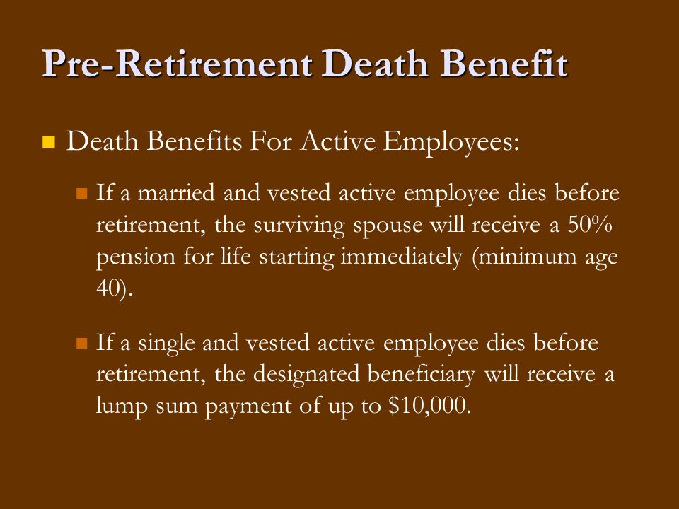 Pre-Retirement Death Benefit Death Benefits For Active Employees: If a married and vested active employee dies before retirement, the surviving spouse will receive a 50% pension for life starting immediately (minimum age 40).