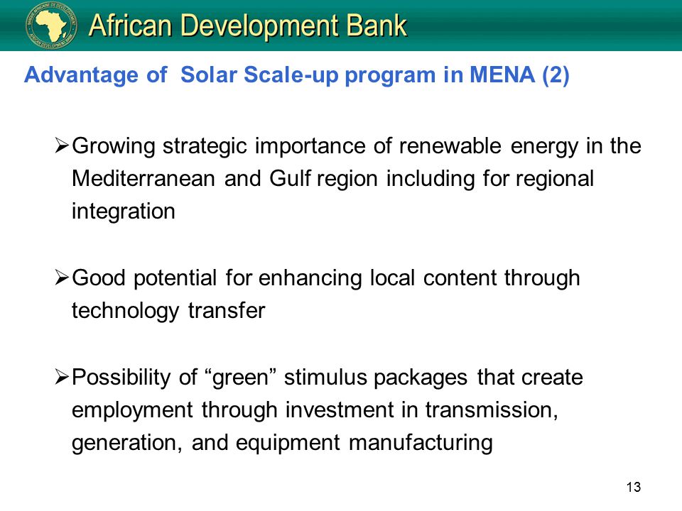 13  Growing strategic importance of renewable energy in the Mediterranean and Gulf region including for regional integration  Good potential for enhancing local content through technology transfer  Possibility of green stimulus packages that create employment through investment in transmission, generation, and equipment manufacturing Advantage of Solar Scale-up program in MENA (2)