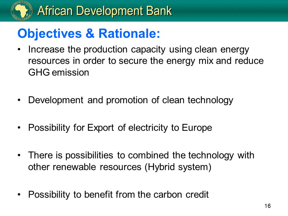 16 Objectives & Rationale: Increase the production capacity using clean energy resources in order to secure the energy mix and reduce GHG emission Development and promotion of clean technology Possibility for Export of electricity to Europe There is possibilities to combined the technology with other renewable resources (Hybrid system) Possibility to benefit from the carbon credit