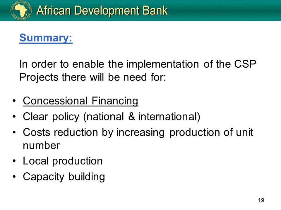 19 Summary: In order to enable the implementation of the CSP Projects there will be need for: Concessional Financing Clear policy (national & international) Costs reduction by increasing production of unit number Local production Capacity building