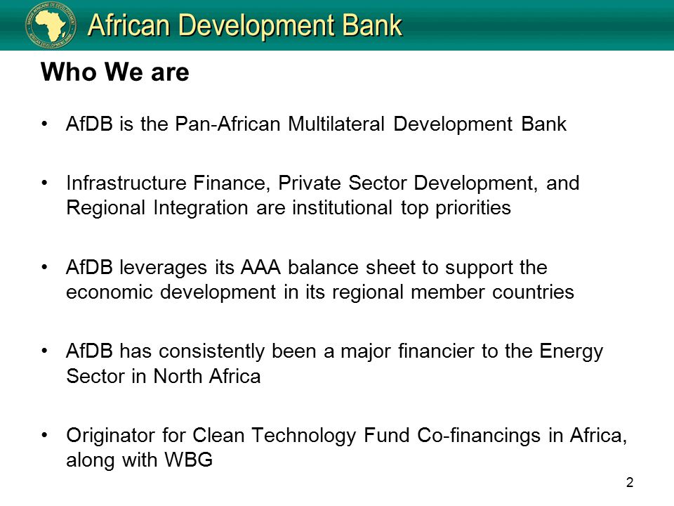 Who We are AfDB is the Pan-African Multilateral Development Bank Infrastructure Finance, Private Sector Development, and Regional Integration are institutional top priorities AfDB leverages its AAA balance sheet to support the economic development in its regional member countries AfDB has consistently been a major financier to the Energy Sector in North Africa Originator for Clean Technology Fund Co-financings in Africa, along with WBG 2
