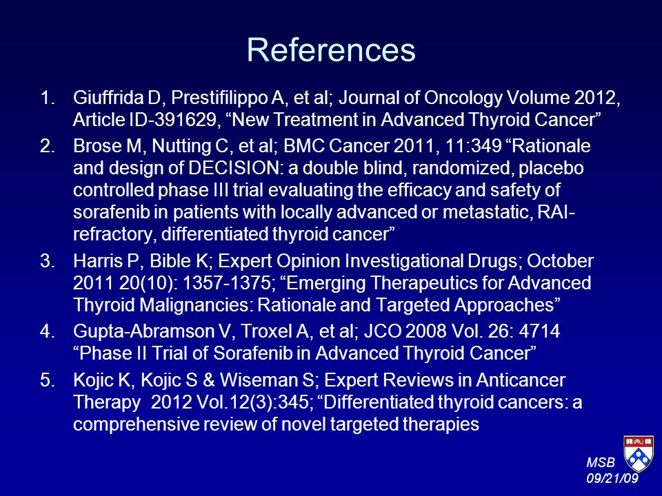 References 1.Giuffrida D, Prestifilippo A, et al; Journal of Oncology Volume 2012, Article ID , New Treatment in Advanced Thyroid Cancer 2.Brose M, Nutting C, et al; BMC Cancer 2011, 11:349 Rationale and design of DECISION: a double blind, randomized, placebo controlled phase III trial evaluating the efficacy and safety of sorafenib in patients with locally advanced or metastatic, RAI- refractory, differentiated thyroid cancer 3.Harris P, Bible K; Expert Opinion Investigational Drugs; October (10): ; Emerging Therapeutics for Advanced Thyroid Malignancies: Rationale and Targeted Approaches 4.Gupta-Abramson V, Troxel A, et al; JCO 2008 Vol.