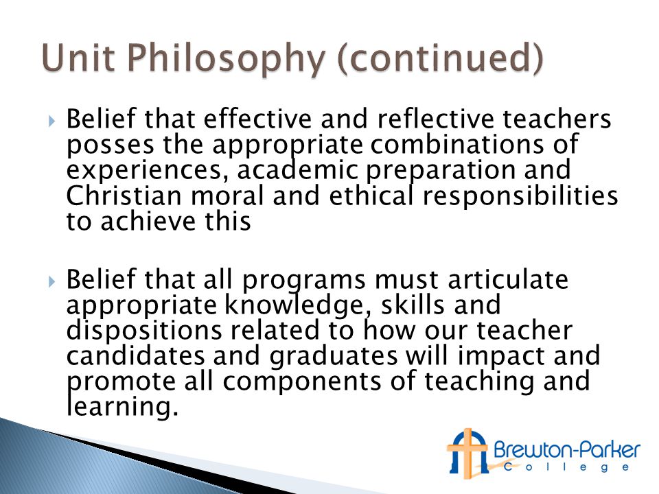  Belief that effective and reflective teachers posses the appropriate combinations of experiences, academic preparation and Christian moral and ethical responsibilities to achieve this  Belief that all programs must articulate appropriate knowledge, skills and dispositions related to how our teacher candidates and graduates will impact and promote all components of teaching and learning.