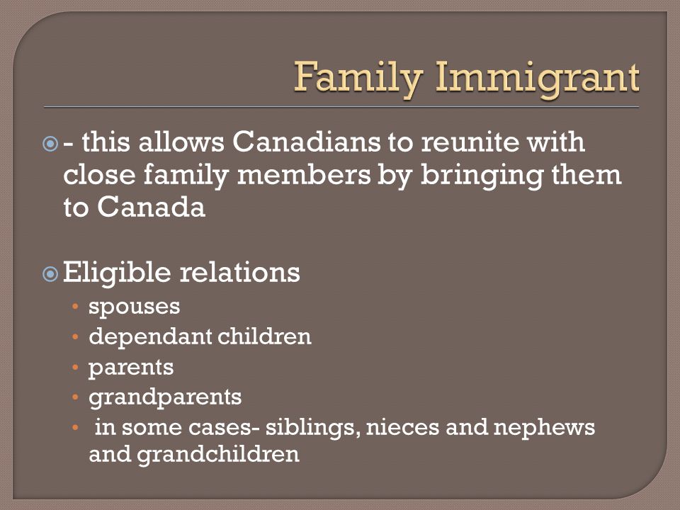 - this allows Canadians to reunite with close family members by bringing them to Canada  Eligible relations spouses dependant children parents grandparents in some cases- siblings, nieces and nephews and grandchildren