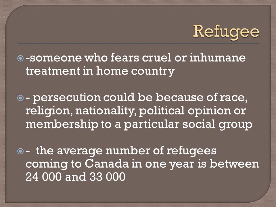  -someone who fears cruel or inhumane treatment in home country  - persecution could be because of race, religion, nationality, political opinion or membership to a particular social group  - the average number of refugees coming to Canada in one year is between and