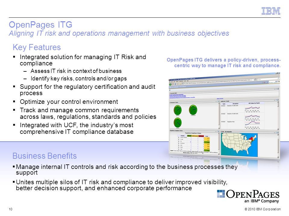© 2010 IBM Corporation10 OpenPages ITG Aligning IT risk and operations management with business objectives Key Features  Integrated solution for managing IT Risk and compliance –Assess IT risk in context of business –Identify key risks, controls and/or gaps  Support for the regulatory certification and audit process  Optimize your control environment  Track and manage common requirements across laws, regulations, standards and policies  Integrated with UCF, the industry’s most comprehensive IT compliance database Business Benefits  Manage internal IT controls and risk according to the business processes they support  Unites multiple silos of IT risk and compliance to deliver improved visibility, better decision support, and enhanced corporate performance OpenPages ITG delivers a policy-driven, process- centric way to manage IT risk and compliance.